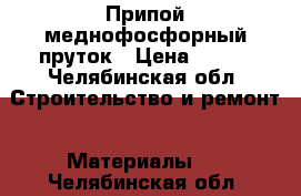 Припой меднофосфорный пруток › Цена ­ 450 - Челябинская обл. Строительство и ремонт » Материалы   . Челябинская обл.